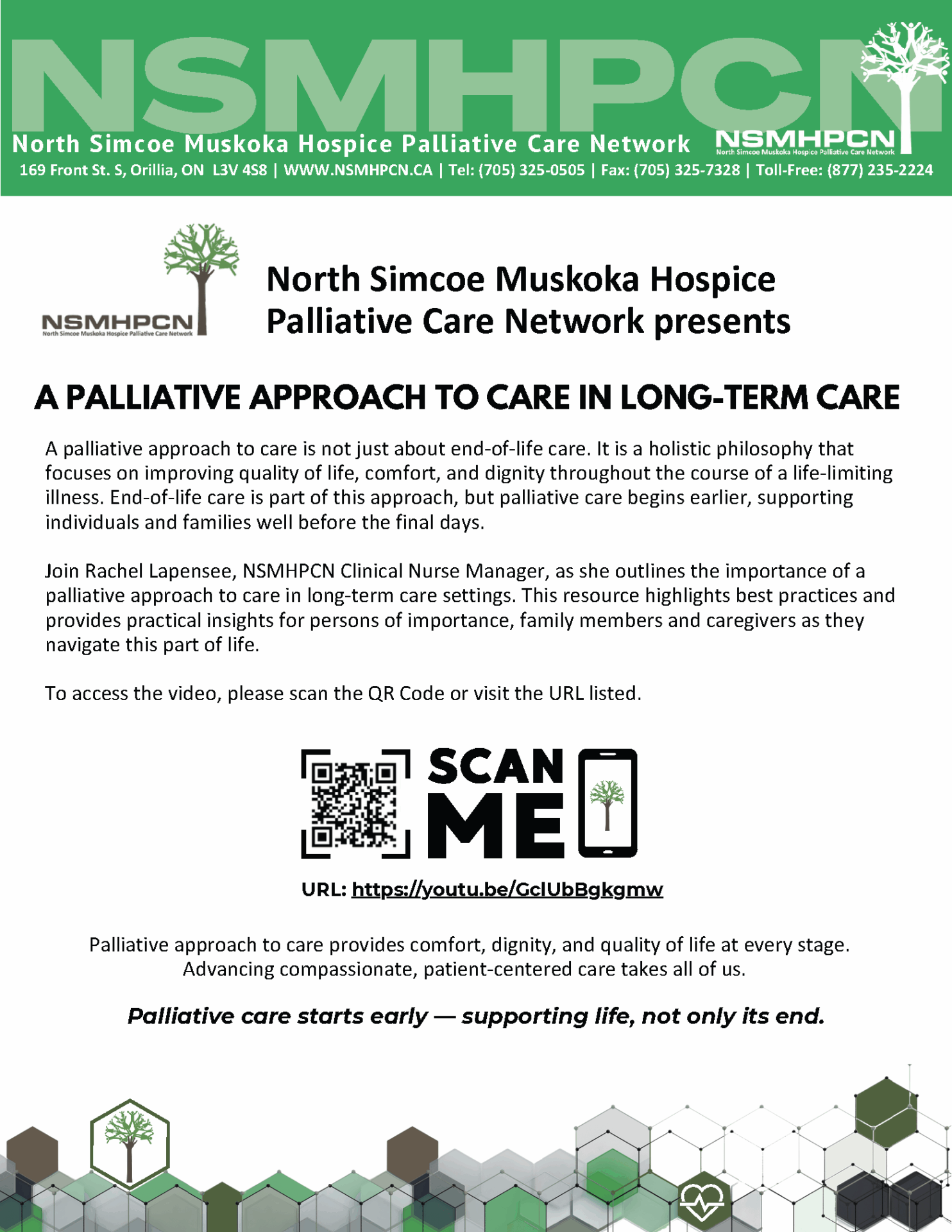 A palliative approach to care is not just about end-of-life care. It is a holistic philosophy that focuses on improving quality of life, comfort, and dignity throughout the course of a life-limiting illness. End-of-life care is part of this approach, but palliative care begins earlier, supporting individuals and families well before the final days. Join Rachel Lapensee, NSMHPCN Clinical Nurse Manager, as she outlines the importance of a palliative approach to care in long-term care settings. This resource highlights best practices and provides practical insights for persons of importance, family members and caregivers as they navigate this part of life. To access the video, please scan the QR Code or visit the URL listed. A PALLIATIVE APPROACH TO CARE IN LONG-TERM CARE North Simcoe Muskoka Hospice Palliative Care Network 169 Front St. S, Orillia, ON L3V 4S8 | WWW.NSMHPCN.CA | Tel: (705) 325-0505 | Fax: (705) 325-7328 | Toll-Free: (877) 235-2224 Palliative approach to care provides comfort, dignity, and quality of life at every stage. Advancing compassionate, patient-centered care takes all of us. URL: https://youtu.be/GclUbBgkgmw Palliative care starts early — supporting life, not only its end.